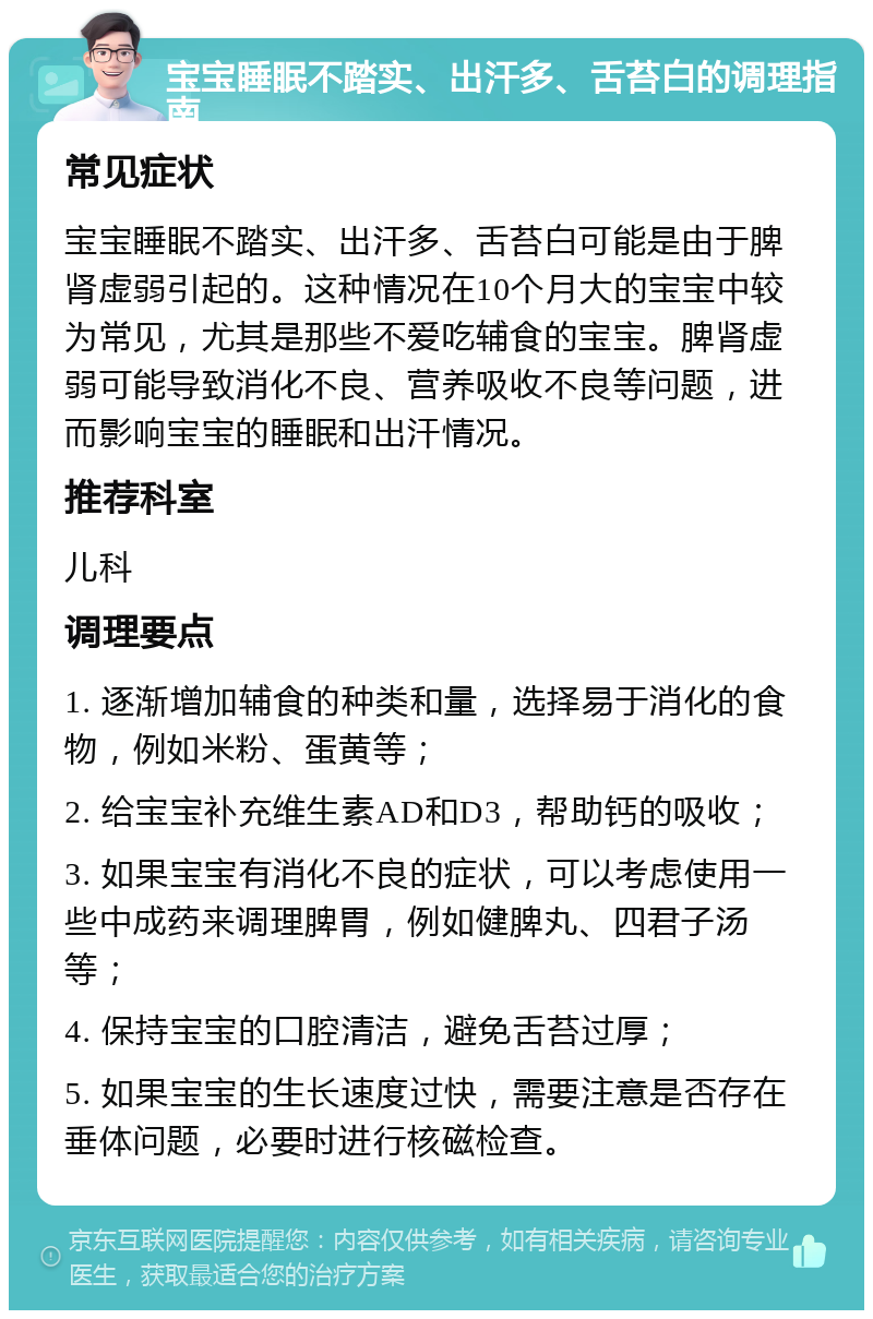 宝宝睡眠不踏实、出汗多、舌苔白的调理指南 常见症状 宝宝睡眠不踏实、出汗多、舌苔白可能是由于脾肾虚弱引起的。这种情况在10个月大的宝宝中较为常见，尤其是那些不爱吃辅食的宝宝。脾肾虚弱可能导致消化不良、营养吸收不良等问题，进而影响宝宝的睡眠和出汗情况。 推荐科室 儿科 调理要点 1. 逐渐增加辅食的种类和量，选择易于消化的食物，例如米粉、蛋黄等； 2. 给宝宝补充维生素AD和D3，帮助钙的吸收； 3. 如果宝宝有消化不良的症状，可以考虑使用一些中成药来调理脾胃，例如健脾丸、四君子汤等； 4. 保持宝宝的口腔清洁，避免舌苔过厚； 5. 如果宝宝的生长速度过快，需要注意是否存在垂体问题，必要时进行核磁检查。