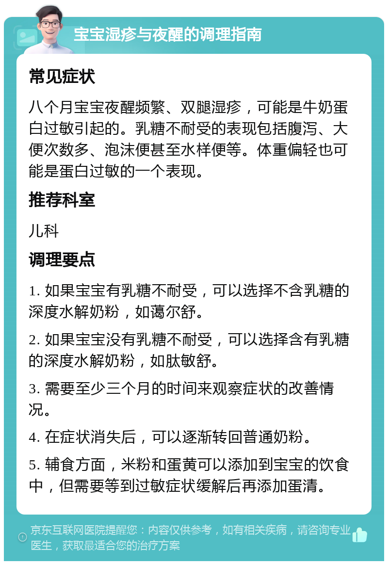 宝宝湿疹与夜醒的调理指南 常见症状 八个月宝宝夜醒频繁、双腿湿疹，可能是牛奶蛋白过敏引起的。乳糖不耐受的表现包括腹泻、大便次数多、泡沫便甚至水样便等。体重偏轻也可能是蛋白过敏的一个表现。 推荐科室 儿科 调理要点 1. 如果宝宝有乳糖不耐受，可以选择不含乳糖的深度水解奶粉，如蔼尔舒。 2. 如果宝宝没有乳糖不耐受，可以选择含有乳糖的深度水解奶粉，如肽敏舒。 3. 需要至少三个月的时间来观察症状的改善情况。 4. 在症状消失后，可以逐渐转回普通奶粉。 5. 辅食方面，米粉和蛋黄可以添加到宝宝的饮食中，但需要等到过敏症状缓解后再添加蛋清。