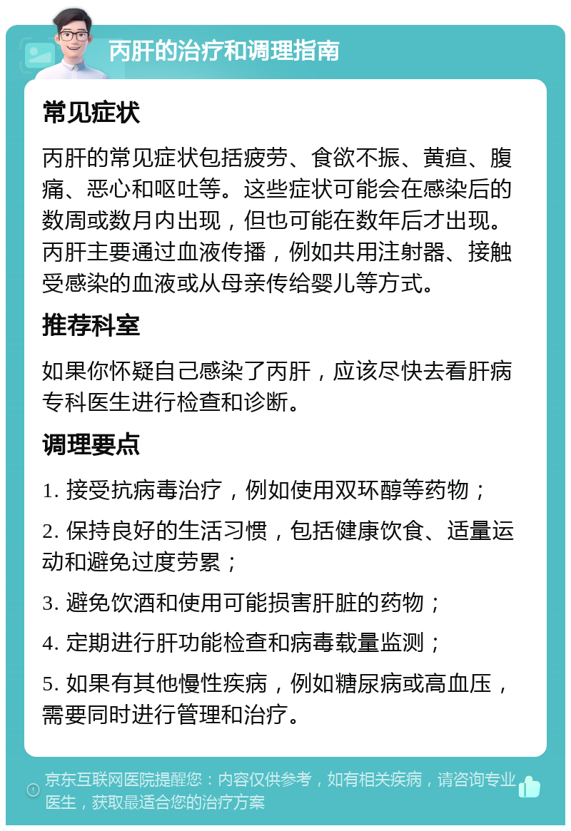 丙肝的治疗和调理指南 常见症状 丙肝的常见症状包括疲劳、食欲不振、黄疸、腹痛、恶心和呕吐等。这些症状可能会在感染后的数周或数月内出现，但也可能在数年后才出现。丙肝主要通过血液传播，例如共用注射器、接触受感染的血液或从母亲传给婴儿等方式。 推荐科室 如果你怀疑自己感染了丙肝，应该尽快去看肝病专科医生进行检查和诊断。 调理要点 1. 接受抗病毒治疗，例如使用双环醇等药物； 2. 保持良好的生活习惯，包括健康饮食、适量运动和避免过度劳累； 3. 避免饮酒和使用可能损害肝脏的药物； 4. 定期进行肝功能检查和病毒载量监测； 5. 如果有其他慢性疾病，例如糖尿病或高血压，需要同时进行管理和治疗。