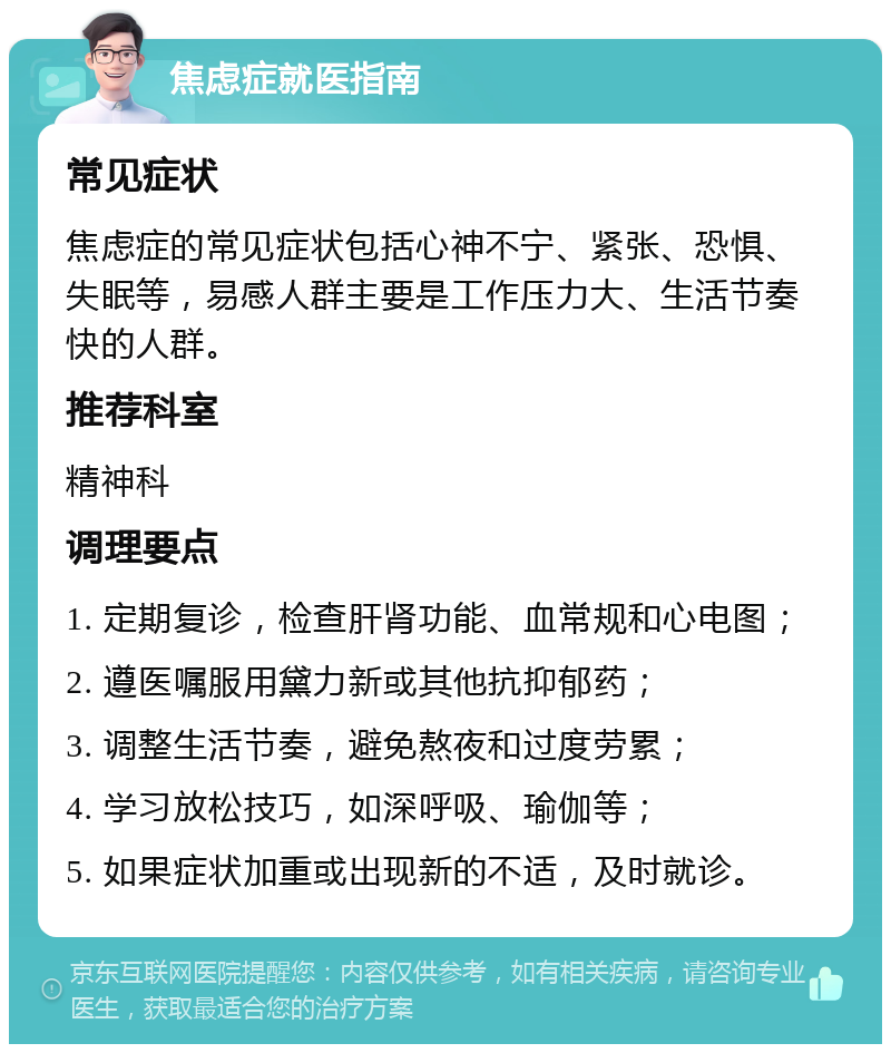 焦虑症就医指南 常见症状 焦虑症的常见症状包括心神不宁、紧张、恐惧、失眠等，易感人群主要是工作压力大、生活节奏快的人群。 推荐科室 精神科 调理要点 1. 定期复诊，检查肝肾功能、血常规和心电图； 2. 遵医嘱服用黛力新或其他抗抑郁药； 3. 调整生活节奏，避免熬夜和过度劳累； 4. 学习放松技巧，如深呼吸、瑜伽等； 5. 如果症状加重或出现新的不适，及时就诊。