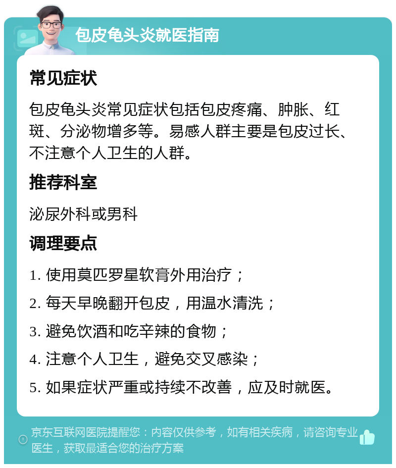 包皮龟头炎就医指南 常见症状 包皮龟头炎常见症状包括包皮疼痛、肿胀、红斑、分泌物增多等。易感人群主要是包皮过长、不注意个人卫生的人群。 推荐科室 泌尿外科或男科 调理要点 1. 使用莫匹罗星软膏外用治疗； 2. 每天早晚翻开包皮，用温水清洗； 3. 避免饮酒和吃辛辣的食物； 4. 注意个人卫生，避免交叉感染； 5. 如果症状严重或持续不改善，应及时就医。