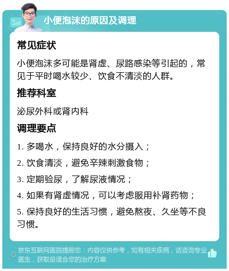 小便泡沫的原因及调理 常见症状 小便泡沫多可能是肾虚、尿路感染等引起的，常见于平时喝水较少、饮食不清淡的人群。 推荐科室 泌尿外科或肾内科 调理要点 1. 多喝水，保持良好的水分摄入； 2. 饮食清淡，避免辛辣刺激食物； 3. 定期验尿，了解尿液情况； 4. 如果有肾虚情况，可以考虑服用补肾药物； 5. 保持良好的生活习惯，避免熬夜、久坐等不良习惯。