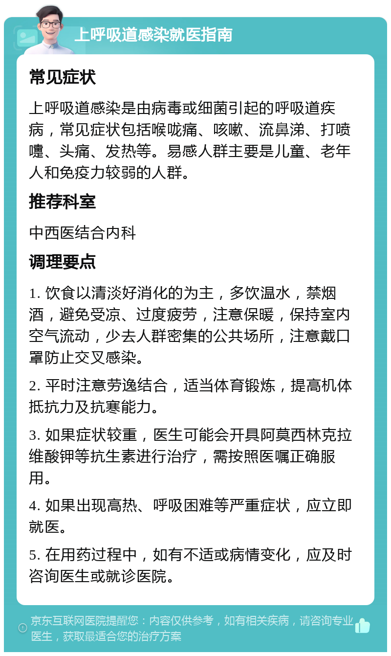 上呼吸道感染就医指南 常见症状 上呼吸道感染是由病毒或细菌引起的呼吸道疾病，常见症状包括喉咙痛、咳嗽、流鼻涕、打喷嚏、头痛、发热等。易感人群主要是儿童、老年人和免疫力较弱的人群。 推荐科室 中西医结合内科 调理要点 1. 饮食以清淡好消化的为主，多饮温水，禁烟酒，避免受凉、过度疲劳，注意保暖，保持室内空气流动，少去人群密集的公共场所，注意戴口罩防止交叉感染。 2. 平时注意劳逸结合，适当体育锻炼，提高机体抵抗力及抗寒能力。 3. 如果症状较重，医生可能会开具阿莫西林克拉维酸钾等抗生素进行治疗，需按照医嘱正确服用。 4. 如果出现高热、呼吸困难等严重症状，应立即就医。 5. 在用药过程中，如有不适或病情变化，应及时咨询医生或就诊医院。