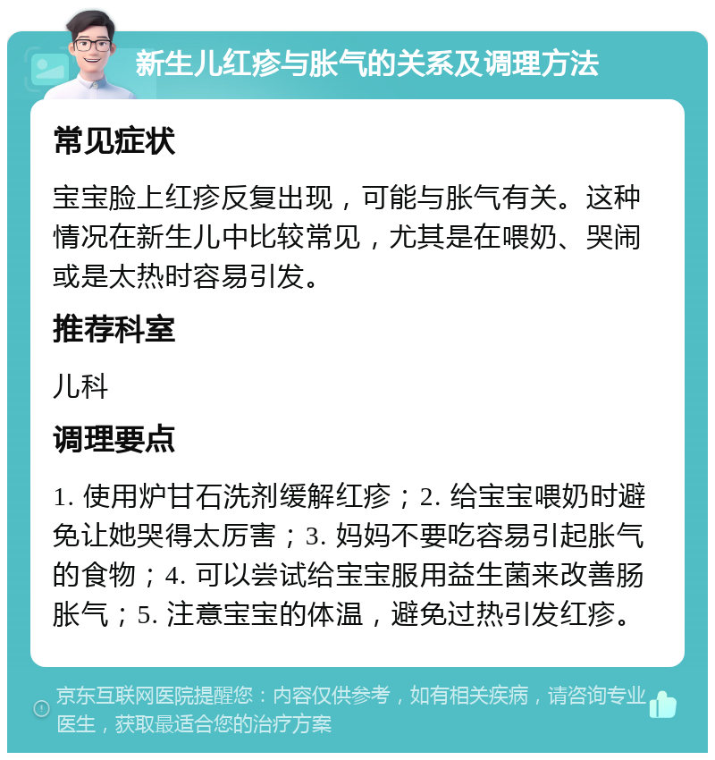 新生儿红疹与胀气的关系及调理方法 常见症状 宝宝脸上红疹反复出现，可能与胀气有关。这种情况在新生儿中比较常见，尤其是在喂奶、哭闹或是太热时容易引发。 推荐科室 儿科 调理要点 1. 使用炉甘石洗剂缓解红疹；2. 给宝宝喂奶时避免让她哭得太厉害；3. 妈妈不要吃容易引起胀气的食物；4. 可以尝试给宝宝服用益生菌来改善肠胀气；5. 注意宝宝的体温，避免过热引发红疹。