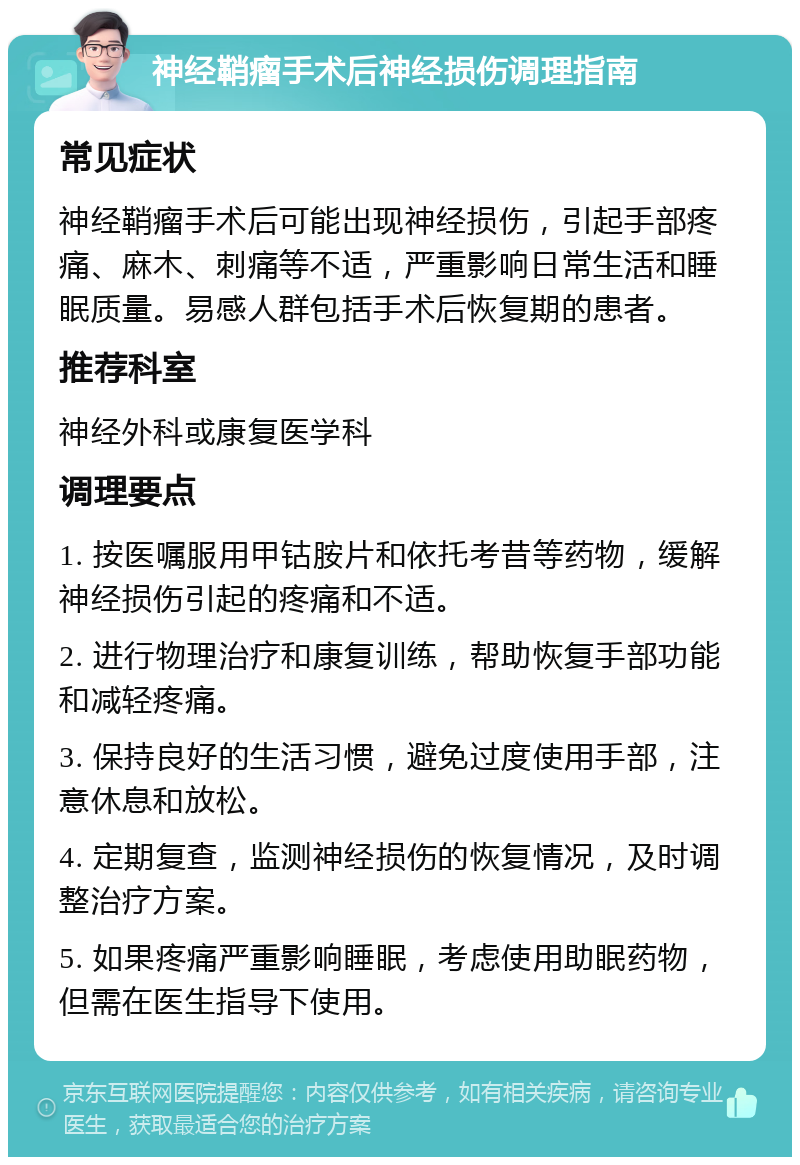 神经鞘瘤手术后神经损伤调理指南 常见症状 神经鞘瘤手术后可能出现神经损伤，引起手部疼痛、麻木、刺痛等不适，严重影响日常生活和睡眠质量。易感人群包括手术后恢复期的患者。 推荐科室 神经外科或康复医学科 调理要点 1. 按医嘱服用甲钴胺片和依托考昔等药物，缓解神经损伤引起的疼痛和不适。 2. 进行物理治疗和康复训练，帮助恢复手部功能和减轻疼痛。 3. 保持良好的生活习惯，避免过度使用手部，注意休息和放松。 4. 定期复查，监测神经损伤的恢复情况，及时调整治疗方案。 5. 如果疼痛严重影响睡眠，考虑使用助眠药物，但需在医生指导下使用。