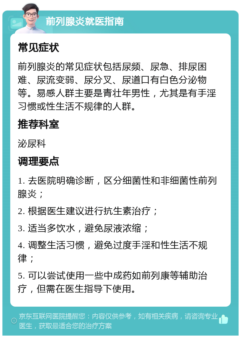 前列腺炎就医指南 常见症状 前列腺炎的常见症状包括尿频、尿急、排尿困难、尿流变弱、尿分叉、尿道口有白色分泌物等。易感人群主要是青壮年男性，尤其是有手淫习惯或性生活不规律的人群。 推荐科室 泌尿科 调理要点 1. 去医院明确诊断，区分细菌性和非细菌性前列腺炎； 2. 根据医生建议进行抗生素治疗； 3. 适当多饮水，避免尿液浓缩； 4. 调整生活习惯，避免过度手淫和性生活不规律； 5. 可以尝试使用一些中成药如前列康等辅助治疗，但需在医生指导下使用。