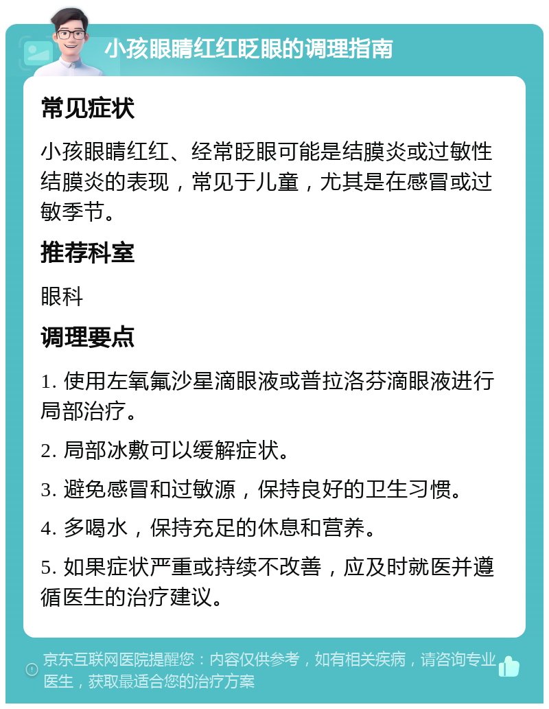 小孩眼睛红红眨眼的调理指南 常见症状 小孩眼睛红红、经常眨眼可能是结膜炎或过敏性结膜炎的表现，常见于儿童，尤其是在感冒或过敏季节。 推荐科室 眼科 调理要点 1. 使用左氧氟沙星滴眼液或普拉洛芬滴眼液进行局部治疗。 2. 局部冰敷可以缓解症状。 3. 避免感冒和过敏源，保持良好的卫生习惯。 4. 多喝水，保持充足的休息和营养。 5. 如果症状严重或持续不改善，应及时就医并遵循医生的治疗建议。