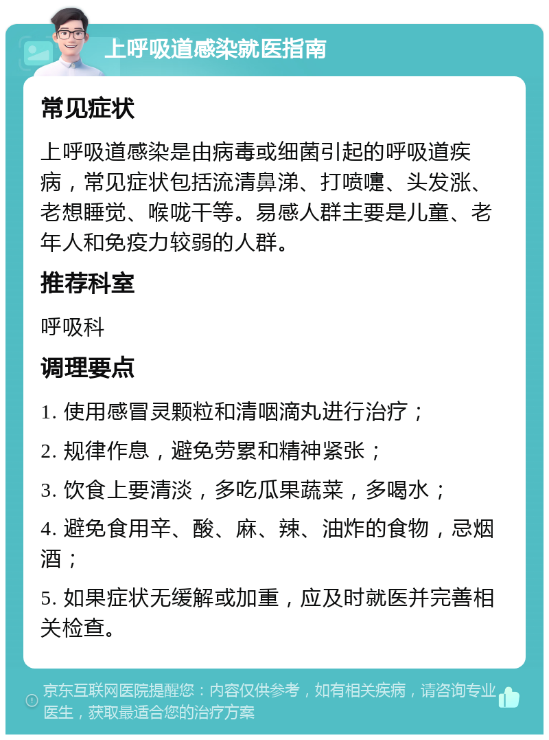 上呼吸道感染就医指南 常见症状 上呼吸道感染是由病毒或细菌引起的呼吸道疾病，常见症状包括流清鼻涕、打喷嚏、头发涨、老想睡觉、喉咙干等。易感人群主要是儿童、老年人和免疫力较弱的人群。 推荐科室 呼吸科 调理要点 1. 使用感冒灵颗粒和清咽滴丸进行治疗； 2. 规律作息，避免劳累和精神紧张； 3. 饮食上要清淡，多吃瓜果蔬菜，多喝水； 4. 避免食用辛、酸、麻、辣、油炸的食物，忌烟酒； 5. 如果症状无缓解或加重，应及时就医并完善相关检查。