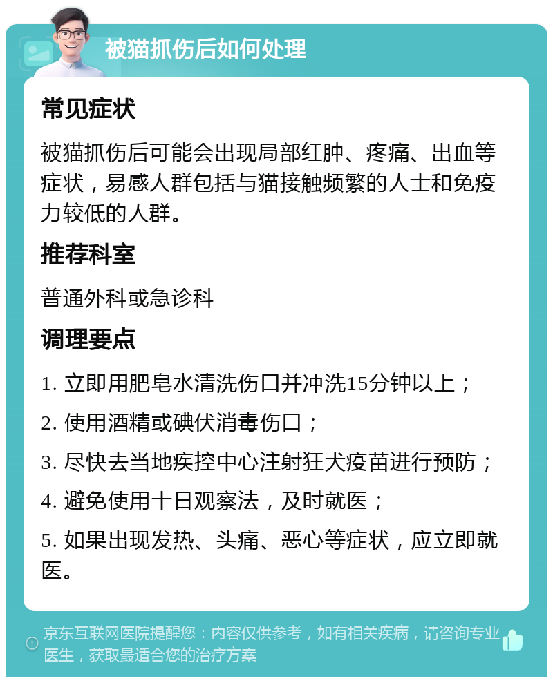 被猫抓伤后如何处理 常见症状 被猫抓伤后可能会出现局部红肿、疼痛、出血等症状，易感人群包括与猫接触频繁的人士和免疫力较低的人群。 推荐科室 普通外科或急诊科 调理要点 1. 立即用肥皂水清洗伤口并冲洗15分钟以上； 2. 使用酒精或碘伏消毒伤口； 3. 尽快去当地疾控中心注射狂犬疫苗进行预防； 4. 避免使用十日观察法，及时就医； 5. 如果出现发热、头痛、恶心等症状，应立即就医。