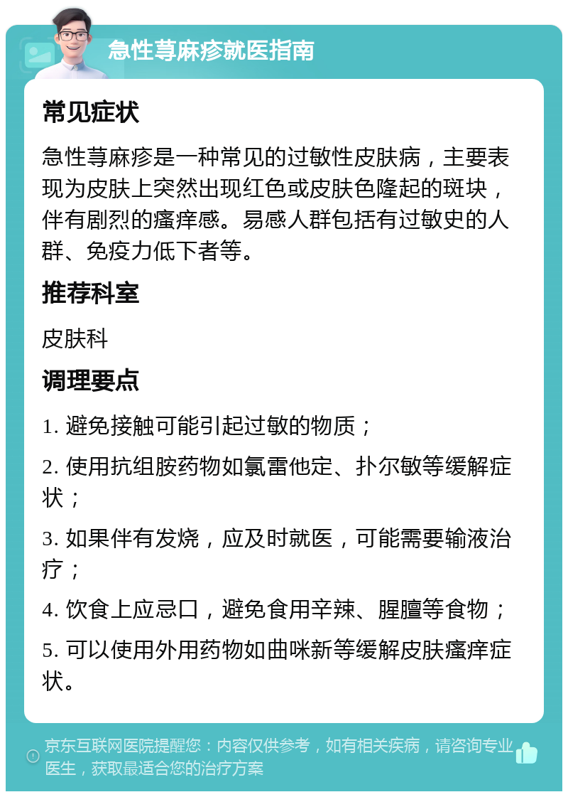 急性荨麻疹就医指南 常见症状 急性荨麻疹是一种常见的过敏性皮肤病，主要表现为皮肤上突然出现红色或皮肤色隆起的斑块，伴有剧烈的瘙痒感。易感人群包括有过敏史的人群、免疫力低下者等。 推荐科室 皮肤科 调理要点 1. 避免接触可能引起过敏的物质； 2. 使用抗组胺药物如氯雷他定、扑尔敏等缓解症状； 3. 如果伴有发烧，应及时就医，可能需要输液治疗； 4. 饮食上应忌口，避免食用辛辣、腥膻等食物； 5. 可以使用外用药物如曲咪新等缓解皮肤瘙痒症状。