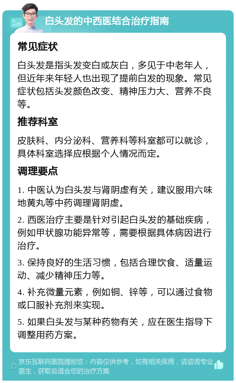 白头发的中西医结合治疗指南 常见症状 白头发是指头发变白或灰白，多见于中老年人，但近年来年轻人也出现了提前白发的现象。常见症状包括头发颜色改变、精神压力大、营养不良等。 推荐科室 皮肤科、内分泌科、营养科等科室都可以就诊，具体科室选择应根据个人情况而定。 调理要点 1. 中医认为白头发与肾阴虚有关，建议服用六味地黄丸等中药调理肾阴虚。 2. 西医治疗主要是针对引起白头发的基础疾病，例如甲状腺功能异常等，需要根据具体病因进行治疗。 3. 保持良好的生活习惯，包括合理饮食、适量运动、减少精神压力等。 4. 补充微量元素，例如铜、锌等，可以通过食物或口服补充剂来实现。 5. 如果白头发与某种药物有关，应在医生指导下调整用药方案。