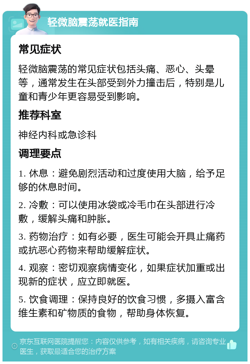 轻微脑震荡就医指南 常见症状 轻微脑震荡的常见症状包括头痛、恶心、头晕等，通常发生在头部受到外力撞击后，特别是儿童和青少年更容易受到影响。 推荐科室 神经内科或急诊科 调理要点 1. 休息：避免剧烈活动和过度使用大脑，给予足够的休息时间。 2. 冷敷：可以使用冰袋或冷毛巾在头部进行冷敷，缓解头痛和肿胀。 3. 药物治疗：如有必要，医生可能会开具止痛药或抗恶心药物来帮助缓解症状。 4. 观察：密切观察病情变化，如果症状加重或出现新的症状，应立即就医。 5. 饮食调理：保持良好的饮食习惯，多摄入富含维生素和矿物质的食物，帮助身体恢复。