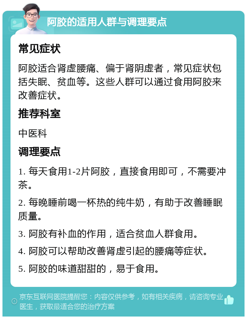 阿胶的适用人群与调理要点 常见症状 阿胶适合肾虚腰痛、偏于肾阴虚者，常见症状包括失眠、贫血等。这些人群可以通过食用阿胶来改善症状。 推荐科室 中医科 调理要点 1. 每天食用1-2片阿胶，直接食用即可，不需要冲茶。 2. 每晚睡前喝一杯热的纯牛奶，有助于改善睡眠质量。 3. 阿胶有补血的作用，适合贫血人群食用。 4. 阿胶可以帮助改善肾虚引起的腰痛等症状。 5. 阿胶的味道甜甜的，易于食用。