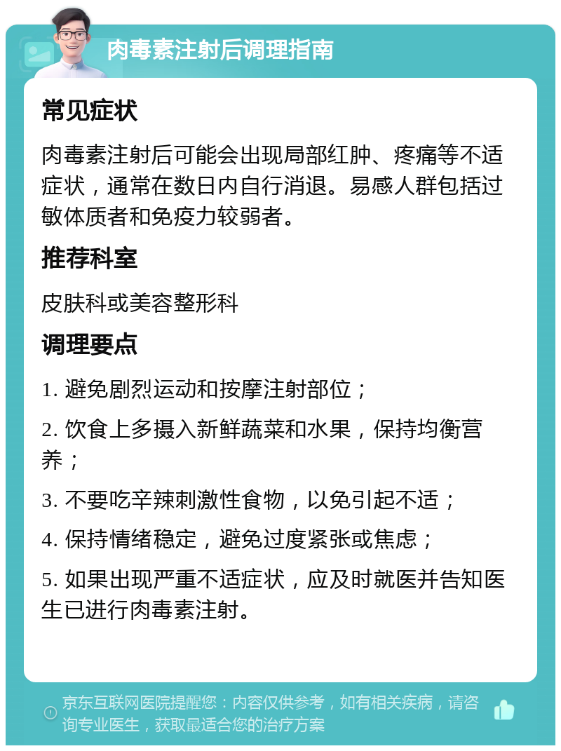 肉毒素注射后调理指南 常见症状 肉毒素注射后可能会出现局部红肿、疼痛等不适症状，通常在数日内自行消退。易感人群包括过敏体质者和免疫力较弱者。 推荐科室 皮肤科或美容整形科 调理要点 1. 避免剧烈运动和按摩注射部位； 2. 饮食上多摄入新鲜蔬菜和水果，保持均衡营养； 3. 不要吃辛辣刺激性食物，以免引起不适； 4. 保持情绪稳定，避免过度紧张或焦虑； 5. 如果出现严重不适症状，应及时就医并告知医生已进行肉毒素注射。