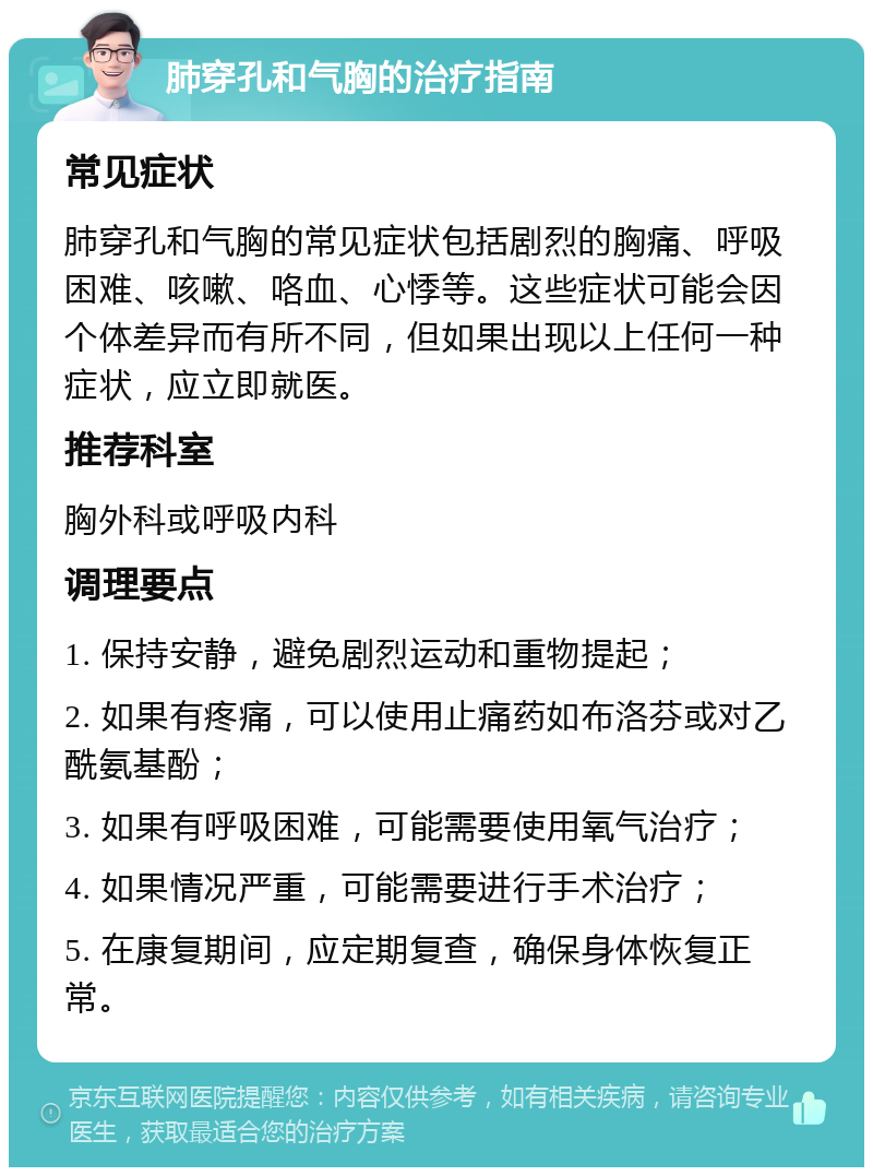 肺穿孔和气胸的治疗指南 常见症状 肺穿孔和气胸的常见症状包括剧烈的胸痛、呼吸困难、咳嗽、咯血、心悸等。这些症状可能会因个体差异而有所不同，但如果出现以上任何一种症状，应立即就医。 推荐科室 胸外科或呼吸内科 调理要点 1. 保持安静，避免剧烈运动和重物提起； 2. 如果有疼痛，可以使用止痛药如布洛芬或对乙酰氨基酚； 3. 如果有呼吸困难，可能需要使用氧气治疗； 4. 如果情况严重，可能需要进行手术治疗； 5. 在康复期间，应定期复查，确保身体恢复正常。