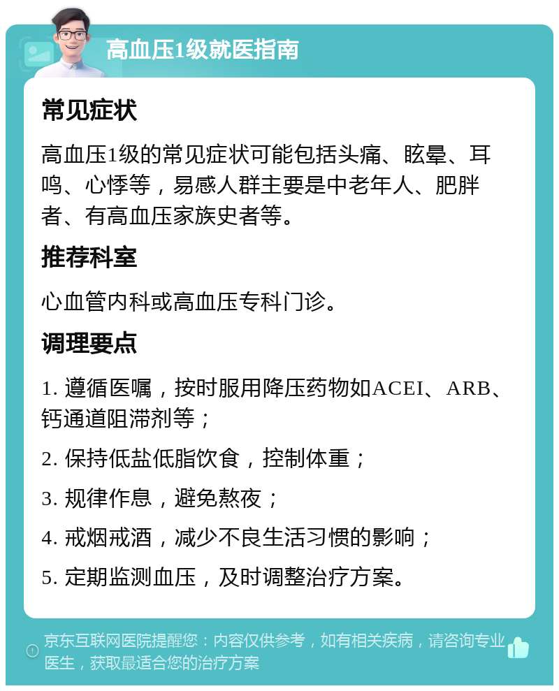 高血压1级就医指南 常见症状 高血压1级的常见症状可能包括头痛、眩晕、耳鸣、心悸等，易感人群主要是中老年人、肥胖者、有高血压家族史者等。 推荐科室 心血管内科或高血压专科门诊。 调理要点 1. 遵循医嘱，按时服用降压药物如ACEI、ARB、钙通道阻滞剂等； 2. 保持低盐低脂饮食，控制体重； 3. 规律作息，避免熬夜； 4. 戒烟戒酒，减少不良生活习惯的影响； 5. 定期监测血压，及时调整治疗方案。