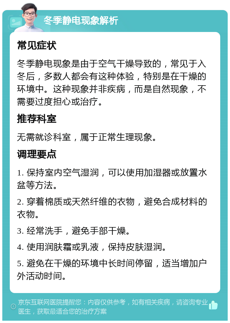 冬季静电现象解析 常见症状 冬季静电现象是由于空气干燥导致的，常见于入冬后，多数人都会有这种体验，特别是在干燥的环境中。这种现象并非疾病，而是自然现象，不需要过度担心或治疗。 推荐科室 无需就诊科室，属于正常生理现象。 调理要点 1. 保持室内空气湿润，可以使用加湿器或放置水盆等方法。 2. 穿着棉质或天然纤维的衣物，避免合成材料的衣物。 3. 经常洗手，避免手部干燥。 4. 使用润肤霜或乳液，保持皮肤湿润。 5. 避免在干燥的环境中长时间停留，适当增加户外活动时间。