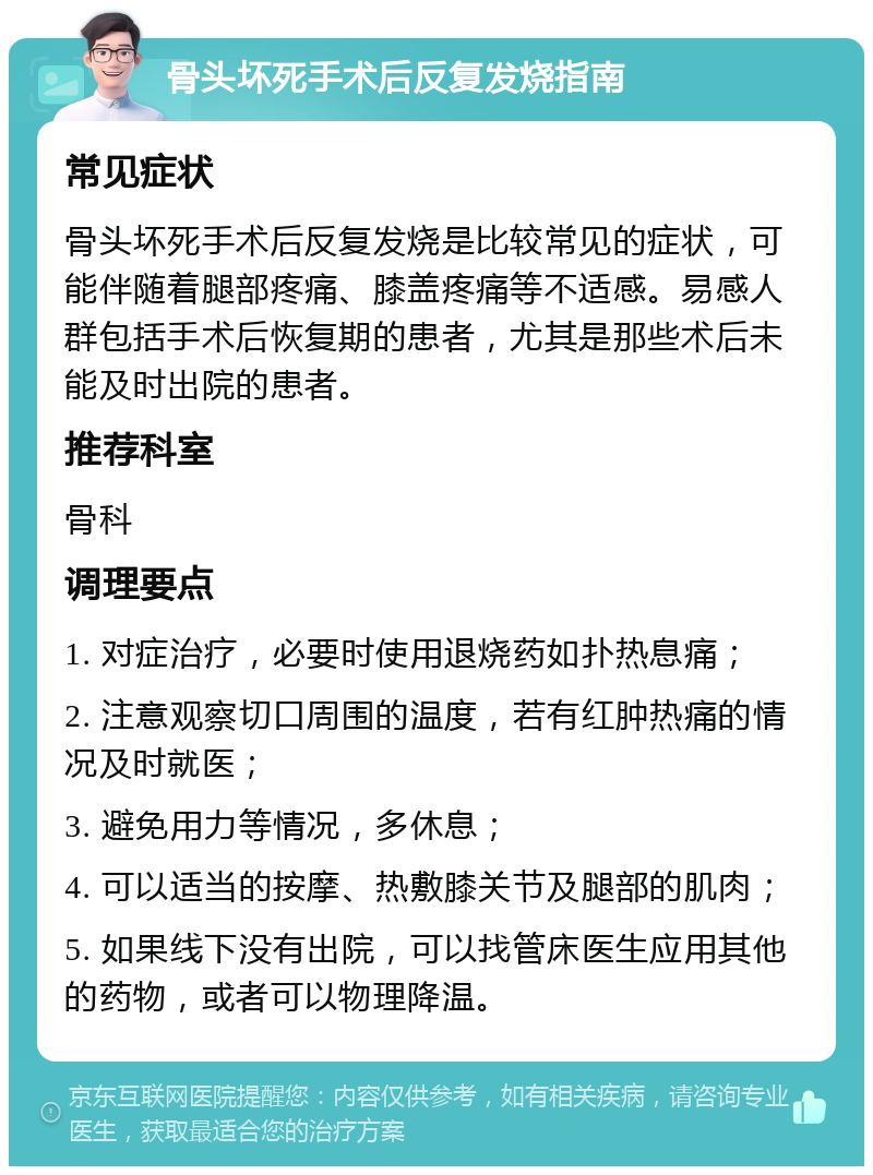 骨头坏死手术后反复发烧指南 常见症状 骨头坏死手术后反复发烧是比较常见的症状，可能伴随着腿部疼痛、膝盖疼痛等不适感。易感人群包括手术后恢复期的患者，尤其是那些术后未能及时出院的患者。 推荐科室 骨科 调理要点 1. 对症治疗，必要时使用退烧药如扑热息痛； 2. 注意观察切口周围的温度，若有红肿热痛的情况及时就医； 3. 避免用力等情况，多休息； 4. 可以适当的按摩、热敷膝关节及腿部的肌肉； 5. 如果线下没有出院，可以找管床医生应用其他的药物，或者可以物理降温。