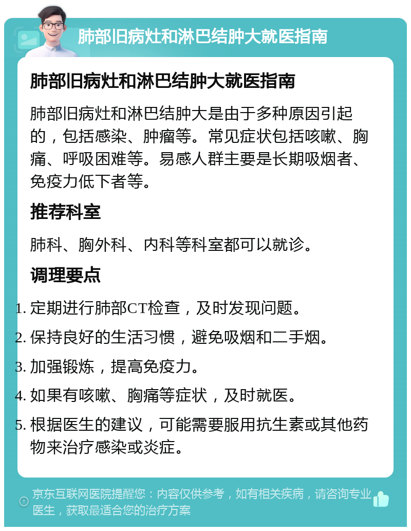 肺部旧病灶和淋巴结肿大就医指南 肺部旧病灶和淋巴结肿大就医指南 肺部旧病灶和淋巴结肿大是由于多种原因引起的，包括感染、肿瘤等。常见症状包括咳嗽、胸痛、呼吸困难等。易感人群主要是长期吸烟者、免疫力低下者等。 推荐科室 肺科、胸外科、内科等科室都可以就诊。 调理要点 定期进行肺部CT检查，及时发现问题。 保持良好的生活习惯，避免吸烟和二手烟。 加强锻炼，提高免疫力。 如果有咳嗽、胸痛等症状，及时就医。 根据医生的建议，可能需要服用抗生素或其他药物来治疗感染或炎症。