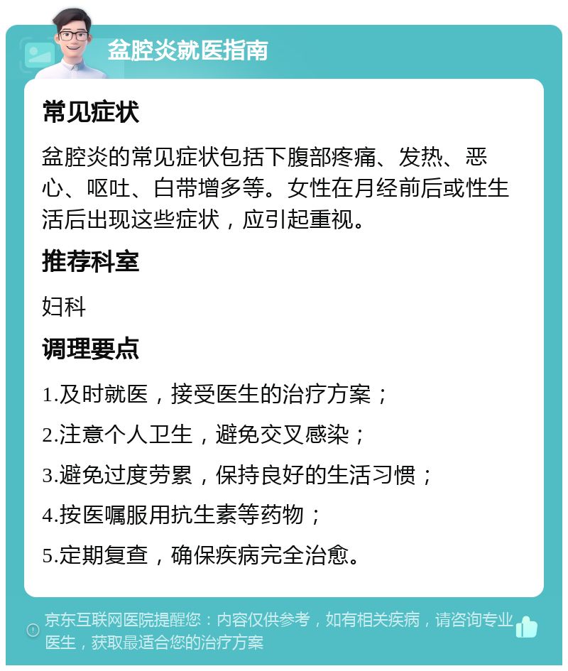 盆腔炎就医指南 常见症状 盆腔炎的常见症状包括下腹部疼痛、发热、恶心、呕吐、白带增多等。女性在月经前后或性生活后出现这些症状，应引起重视。 推荐科室 妇科 调理要点 1.及时就医，接受医生的治疗方案； 2.注意个人卫生，避免交叉感染； 3.避免过度劳累，保持良好的生活习惯； 4.按医嘱服用抗生素等药物； 5.定期复查，确保疾病完全治愈。