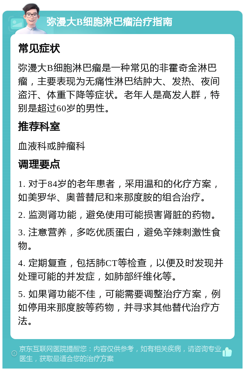 弥漫大B细胞淋巴瘤治疗指南 常见症状 弥漫大B细胞淋巴瘤是一种常见的非霍奇金淋巴瘤，主要表现为无痛性淋巴结肿大、发热、夜间盗汗、体重下降等症状。老年人是高发人群，特别是超过60岁的男性。 推荐科室 血液科或肿瘤科 调理要点 1. 对于84岁的老年患者，采用温和的化疗方案，如美罗华、奥普替尼和来那度胺的组合治疗。 2. 监测肾功能，避免使用可能损害肾脏的药物。 3. 注意营养，多吃优质蛋白，避免辛辣刺激性食物。 4. 定期复查，包括肺CT等检查，以便及时发现并处理可能的并发症，如肺部纤维化等。 5. 如果肾功能不佳，可能需要调整治疗方案，例如停用来那度胺等药物，并寻求其他替代治疗方法。