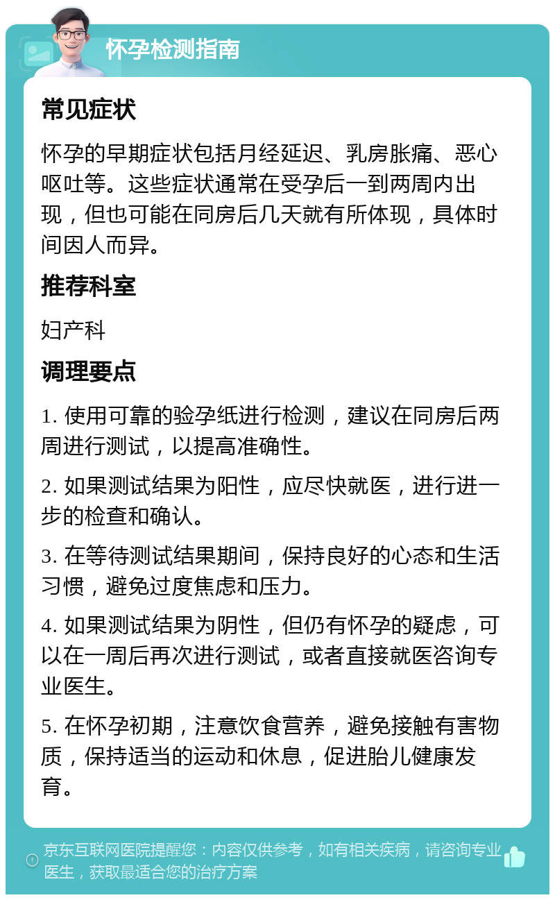 怀孕检测指南 常见症状 怀孕的早期症状包括月经延迟、乳房胀痛、恶心呕吐等。这些症状通常在受孕后一到两周内出现，但也可能在同房后几天就有所体现，具体时间因人而异。 推荐科室 妇产科 调理要点 1. 使用可靠的验孕纸进行检测，建议在同房后两周进行测试，以提高准确性。 2. 如果测试结果为阳性，应尽快就医，进行进一步的检查和确认。 3. 在等待测试结果期间，保持良好的心态和生活习惯，避免过度焦虑和压力。 4. 如果测试结果为阴性，但仍有怀孕的疑虑，可以在一周后再次进行测试，或者直接就医咨询专业医生。 5. 在怀孕初期，注意饮食营养，避免接触有害物质，保持适当的运动和休息，促进胎儿健康发育。