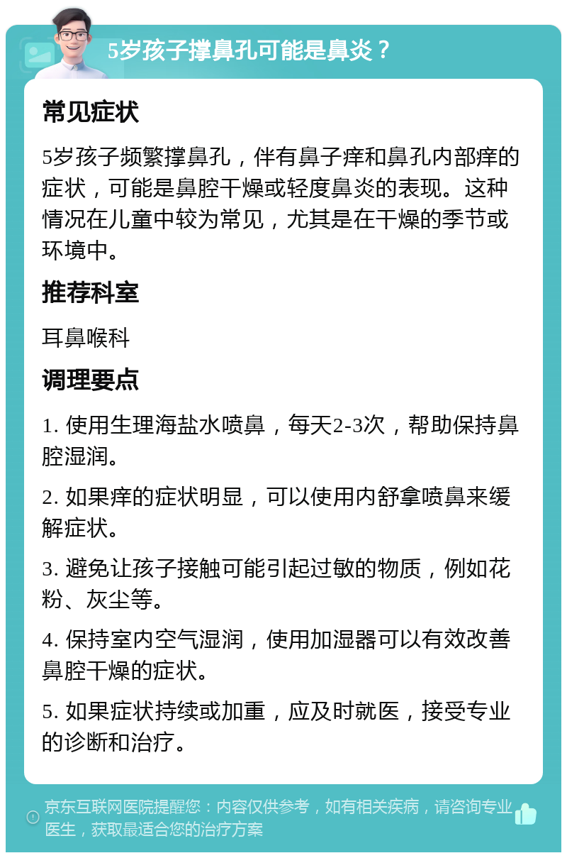 5岁孩子撑鼻孔可能是鼻炎？ 常见症状 5岁孩子频繁撑鼻孔，伴有鼻子痒和鼻孔内部痒的症状，可能是鼻腔干燥或轻度鼻炎的表现。这种情况在儿童中较为常见，尤其是在干燥的季节或环境中。 推荐科室 耳鼻喉科 调理要点 1. 使用生理海盐水喷鼻，每天2-3次，帮助保持鼻腔湿润。 2. 如果痒的症状明显，可以使用内舒拿喷鼻来缓解症状。 3. 避免让孩子接触可能引起过敏的物质，例如花粉、灰尘等。 4. 保持室内空气湿润，使用加湿器可以有效改善鼻腔干燥的症状。 5. 如果症状持续或加重，应及时就医，接受专业的诊断和治疗。