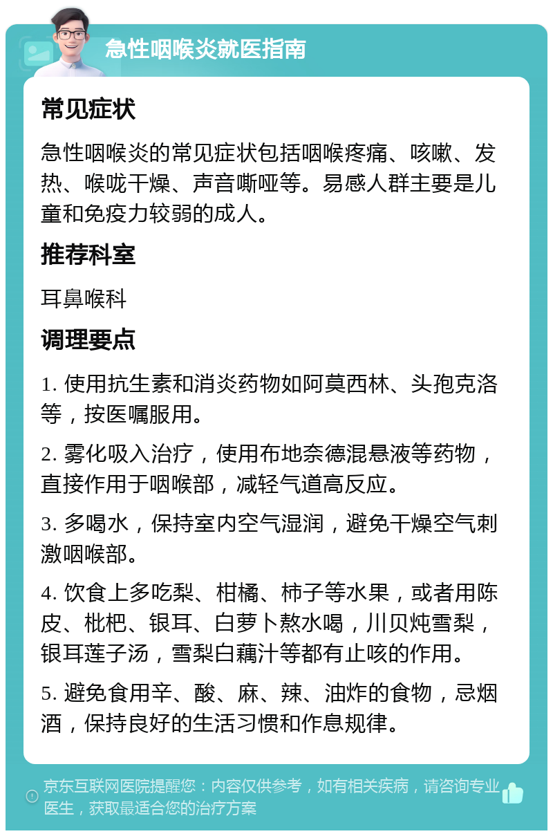 急性咽喉炎就医指南 常见症状 急性咽喉炎的常见症状包括咽喉疼痛、咳嗽、发热、喉咙干燥、声音嘶哑等。易感人群主要是儿童和免疫力较弱的成人。 推荐科室 耳鼻喉科 调理要点 1. 使用抗生素和消炎药物如阿莫西林、头孢克洛等，按医嘱服用。 2. 雾化吸入治疗，使用布地奈德混悬液等药物，直接作用于咽喉部，减轻气道高反应。 3. 多喝水，保持室内空气湿润，避免干燥空气刺激咽喉部。 4. 饮食上多吃梨、柑橘、柿子等水果，或者用陈皮、枇杷、银耳、白萝卜熬水喝，川贝炖雪梨，银耳莲子汤，雪梨白藕汁等都有止咳的作用。 5. 避免食用辛、酸、麻、辣、油炸的食物，忌烟酒，保持良好的生活习惯和作息规律。