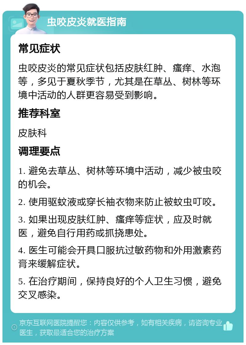 虫咬皮炎就医指南 常见症状 虫咬皮炎的常见症状包括皮肤红肿、瘙痒、水泡等，多见于夏秋季节，尤其是在草丛、树林等环境中活动的人群更容易受到影响。 推荐科室 皮肤科 调理要点 1. 避免去草丛、树林等环境中活动，减少被虫咬的机会。 2. 使用驱蚊液或穿长袖衣物来防止被蚊虫叮咬。 3. 如果出现皮肤红肿、瘙痒等症状，应及时就医，避免自行用药或抓挠患处。 4. 医生可能会开具口服抗过敏药物和外用激素药膏来缓解症状。 5. 在治疗期间，保持良好的个人卫生习惯，避免交叉感染。