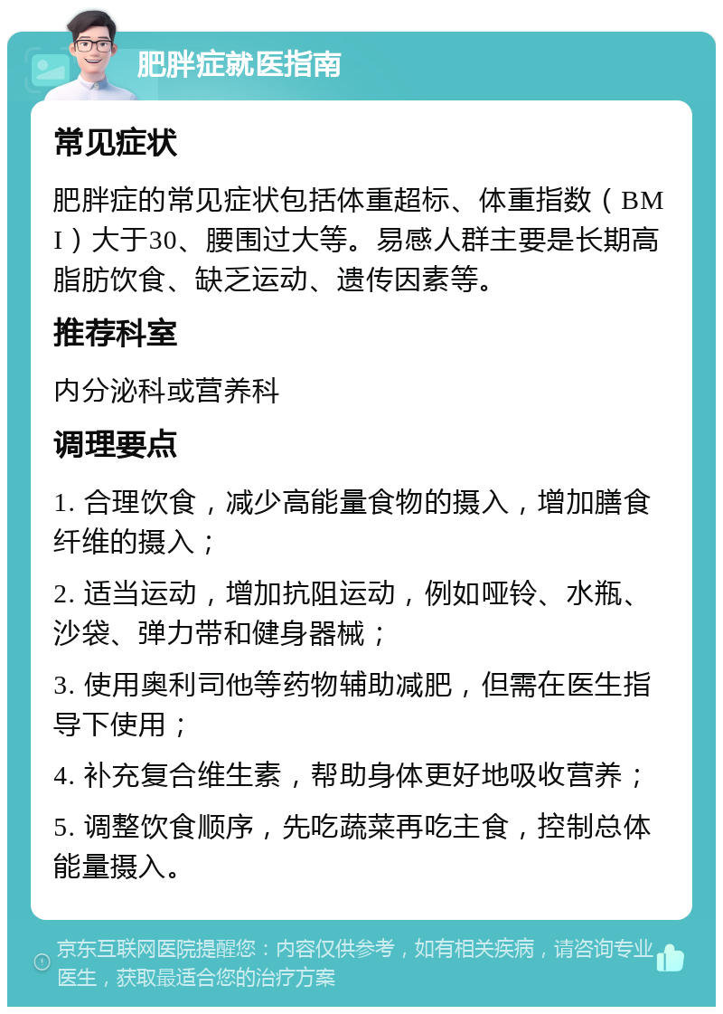 肥胖症就医指南 常见症状 肥胖症的常见症状包括体重超标、体重指数（BMI）大于30、腰围过大等。易感人群主要是长期高脂肪饮食、缺乏运动、遗传因素等。 推荐科室 内分泌科或营养科 调理要点 1. 合理饮食，减少高能量食物的摄入，增加膳食纤维的摄入； 2. 适当运动，增加抗阻运动，例如哑铃、水瓶、沙袋、弹力带和健身器械； 3. 使用奥利司他等药物辅助减肥，但需在医生指导下使用； 4. 补充复合维生素，帮助身体更好地吸收营养； 5. 调整饮食顺序，先吃蔬菜再吃主食，控制总体能量摄入。