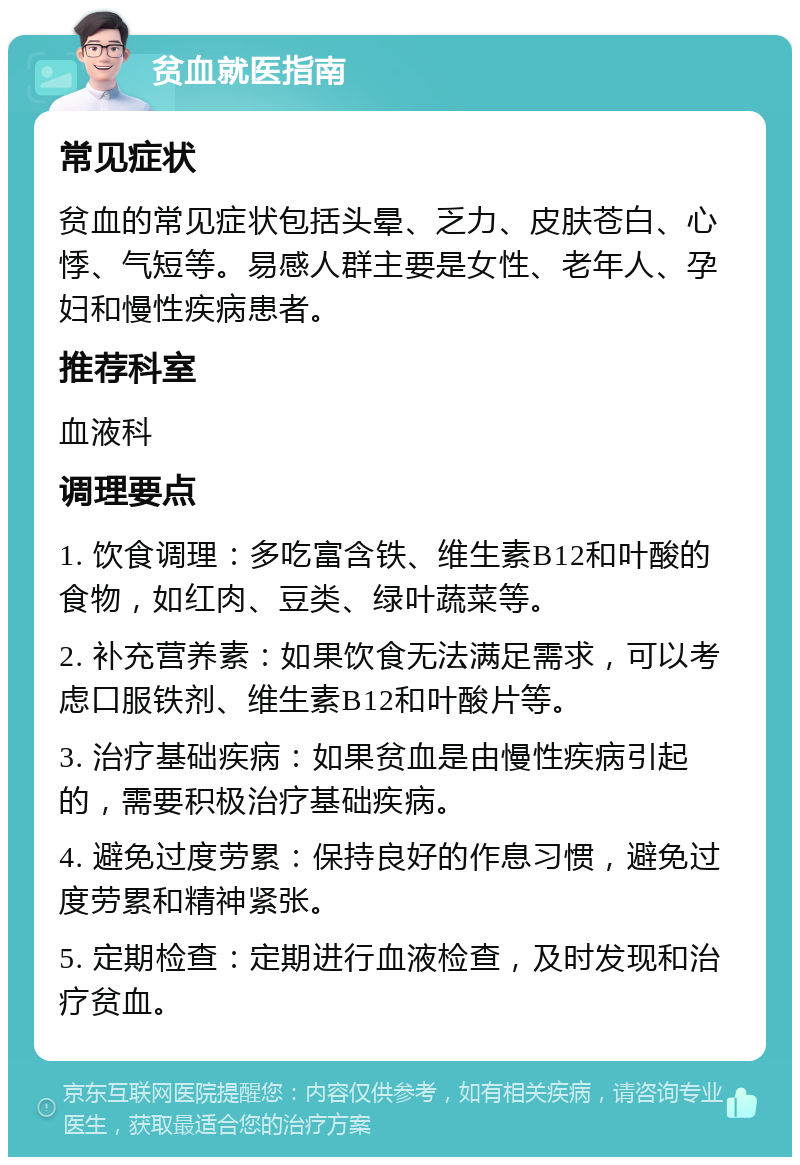 贫血就医指南 常见症状 贫血的常见症状包括头晕、乏力、皮肤苍白、心悸、气短等。易感人群主要是女性、老年人、孕妇和慢性疾病患者。 推荐科室 血液科 调理要点 1. 饮食调理：多吃富含铁、维生素B12和叶酸的食物，如红肉、豆类、绿叶蔬菜等。 2. 补充营养素：如果饮食无法满足需求，可以考虑口服铁剂、维生素B12和叶酸片等。 3. 治疗基础疾病：如果贫血是由慢性疾病引起的，需要积极治疗基础疾病。 4. 避免过度劳累：保持良好的作息习惯，避免过度劳累和精神紧张。 5. 定期检查：定期进行血液检查，及时发现和治疗贫血。