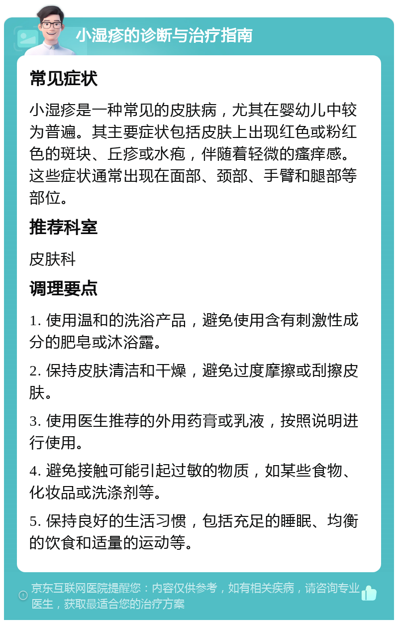 小湿疹的诊断与治疗指南 常见症状 小湿疹是一种常见的皮肤病，尤其在婴幼儿中较为普遍。其主要症状包括皮肤上出现红色或粉红色的斑块、丘疹或水疱，伴随着轻微的瘙痒感。这些症状通常出现在面部、颈部、手臂和腿部等部位。 推荐科室 皮肤科 调理要点 1. 使用温和的洗浴产品，避免使用含有刺激性成分的肥皂或沐浴露。 2. 保持皮肤清洁和干燥，避免过度摩擦或刮擦皮肤。 3. 使用医生推荐的外用药膏或乳液，按照说明进行使用。 4. 避免接触可能引起过敏的物质，如某些食物、化妆品或洗涤剂等。 5. 保持良好的生活习惯，包括充足的睡眠、均衡的饮食和适量的运动等。