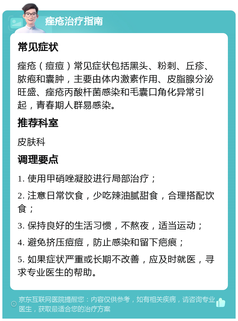 痤疮治疗指南 常见症状 痤疮（痘痘）常见症状包括黑头、粉刺、丘疹、脓疱和囊肿，主要由体内激素作用、皮脂腺分泌旺盛、痤疮丙酸杆菌感染和毛囊口角化异常引起，青春期人群易感染。 推荐科室 皮肤科 调理要点 1. 使用甲硝唑凝胶进行局部治疗； 2. 注意日常饮食，少吃辣油腻甜食，合理搭配饮食； 3. 保持良好的生活习惯，不熬夜，适当运动； 4. 避免挤压痘痘，防止感染和留下疤痕； 5. 如果症状严重或长期不改善，应及时就医，寻求专业医生的帮助。