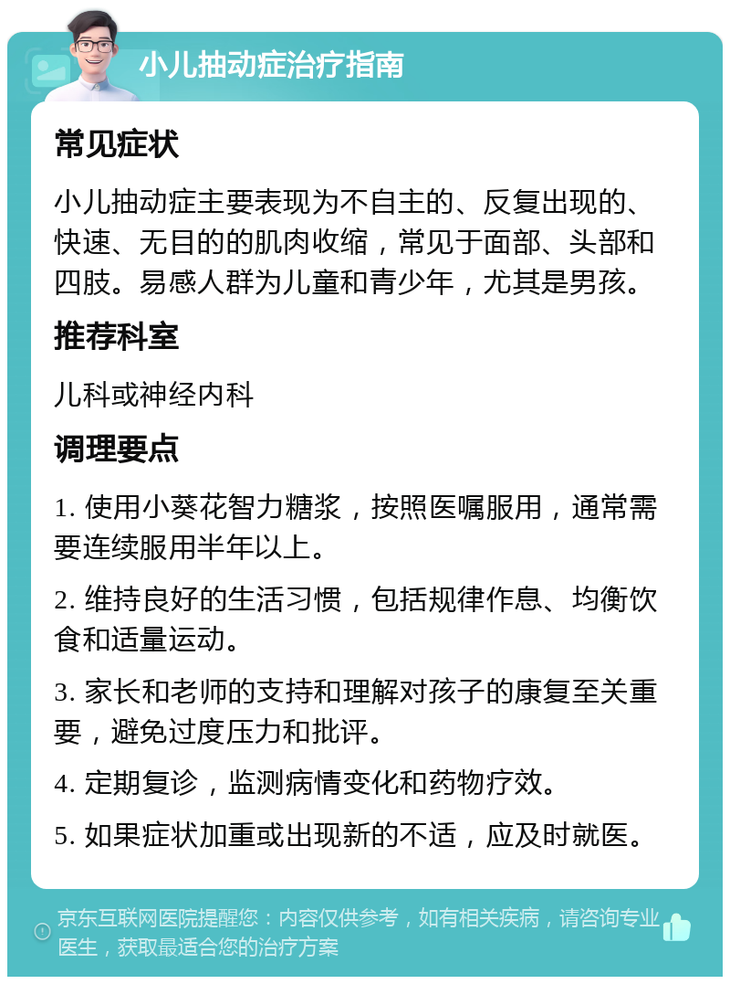 小儿抽动症治疗指南 常见症状 小儿抽动症主要表现为不自主的、反复出现的、快速、无目的的肌肉收缩，常见于面部、头部和四肢。易感人群为儿童和青少年，尤其是男孩。 推荐科室 儿科或神经内科 调理要点 1. 使用小葵花智力糖浆，按照医嘱服用，通常需要连续服用半年以上。 2. 维持良好的生活习惯，包括规律作息、均衡饮食和适量运动。 3. 家长和老师的支持和理解对孩子的康复至关重要，避免过度压力和批评。 4. 定期复诊，监测病情变化和药物疗效。 5. 如果症状加重或出现新的不适，应及时就医。