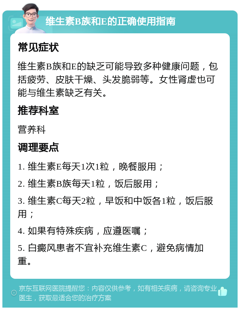 维生素B族和E的正确使用指南 常见症状 维生素B族和E的缺乏可能导致多种健康问题，包括疲劳、皮肤干燥、头发脆弱等。女性肾虚也可能与维生素缺乏有关。 推荐科室 营养科 调理要点 1. 维生素E每天1次1粒，晚餐服用； 2. 维生素B族每天1粒，饭后服用； 3. 维生素C每天2粒，早饭和中饭各1粒，饭后服用； 4. 如果有特殊疾病，应遵医嘱； 5. 白癜风患者不宜补充维生素C，避免病情加重。