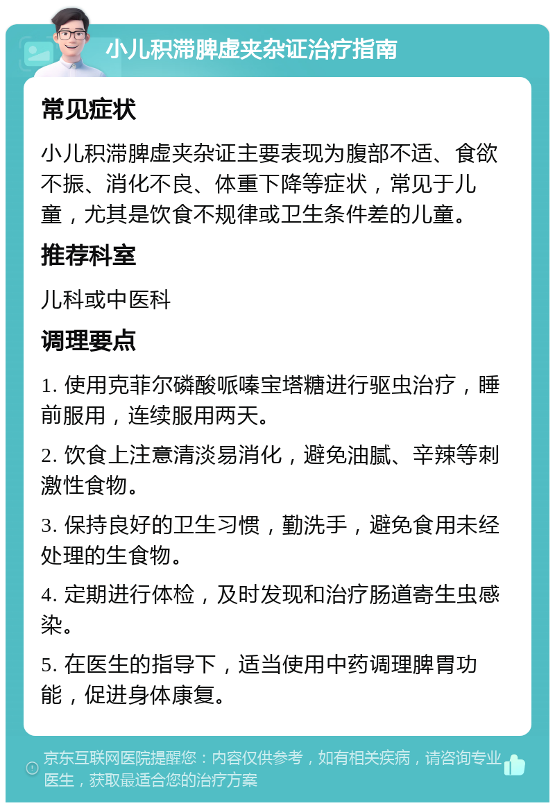 小儿积滞脾虚夹杂证治疗指南 常见症状 小儿积滞脾虚夹杂证主要表现为腹部不适、食欲不振、消化不良、体重下降等症状，常见于儿童，尤其是饮食不规律或卫生条件差的儿童。 推荐科室 儿科或中医科 调理要点 1. 使用克菲尔磷酸哌嗪宝塔糖进行驱虫治疗，睡前服用，连续服用两天。 2. 饮食上注意清淡易消化，避免油腻、辛辣等刺激性食物。 3. 保持良好的卫生习惯，勤洗手，避免食用未经处理的生食物。 4. 定期进行体检，及时发现和治疗肠道寄生虫感染。 5. 在医生的指导下，适当使用中药调理脾胃功能，促进身体康复。