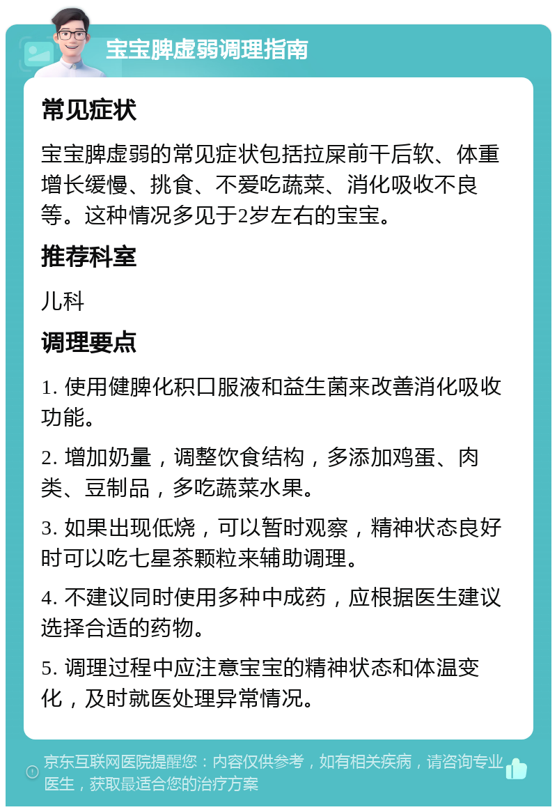 宝宝脾虚弱调理指南 常见症状 宝宝脾虚弱的常见症状包括拉屎前干后软、体重增长缓慢、挑食、不爱吃蔬菜、消化吸收不良等。这种情况多见于2岁左右的宝宝。 推荐科室 儿科 调理要点 1. 使用健脾化积口服液和益生菌来改善消化吸收功能。 2. 增加奶量，调整饮食结构，多添加鸡蛋、肉类、豆制品，多吃蔬菜水果。 3. 如果出现低烧，可以暂时观察，精神状态良好时可以吃七星茶颗粒来辅助调理。 4. 不建议同时使用多种中成药，应根据医生建议选择合适的药物。 5. 调理过程中应注意宝宝的精神状态和体温变化，及时就医处理异常情况。