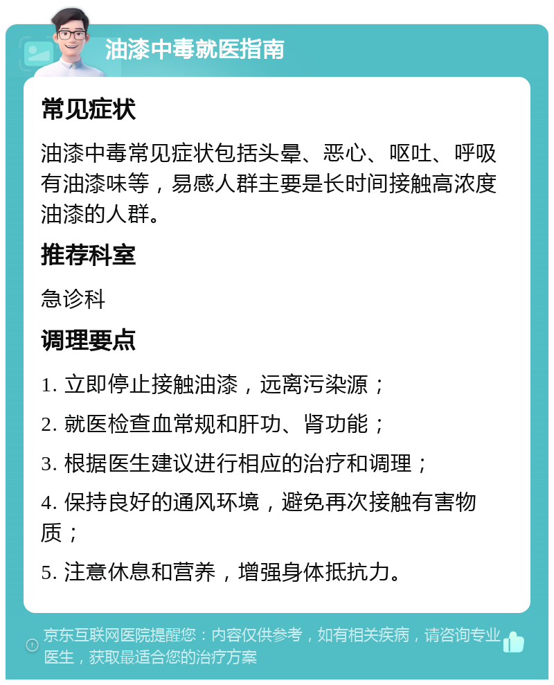 油漆中毒就医指南 常见症状 油漆中毒常见症状包括头晕、恶心、呕吐、呼吸有油漆味等，易感人群主要是长时间接触高浓度油漆的人群。 推荐科室 急诊科 调理要点 1. 立即停止接触油漆，远离污染源； 2. 就医检查血常规和肝功、肾功能； 3. 根据医生建议进行相应的治疗和调理； 4. 保持良好的通风环境，避免再次接触有害物质； 5. 注意休息和营养，增强身体抵抗力。