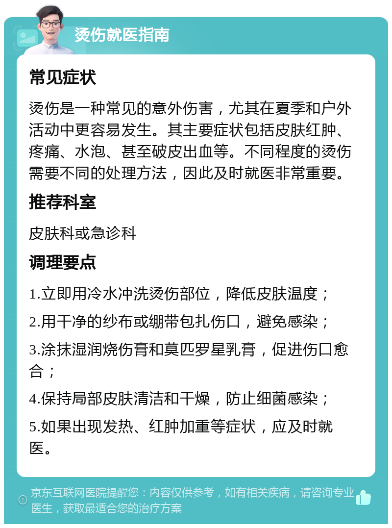 烫伤就医指南 常见症状 烫伤是一种常见的意外伤害，尤其在夏季和户外活动中更容易发生。其主要症状包括皮肤红肿、疼痛、水泡、甚至破皮出血等。不同程度的烫伤需要不同的处理方法，因此及时就医非常重要。 推荐科室 皮肤科或急诊科 调理要点 1.立即用冷水冲洗烫伤部位，降低皮肤温度； 2.用干净的纱布或绷带包扎伤口，避免感染； 3.涂抹湿润烧伤膏和莫匹罗星乳膏，促进伤口愈合； 4.保持局部皮肤清洁和干燥，防止细菌感染； 5.如果出现发热、红肿加重等症状，应及时就医。