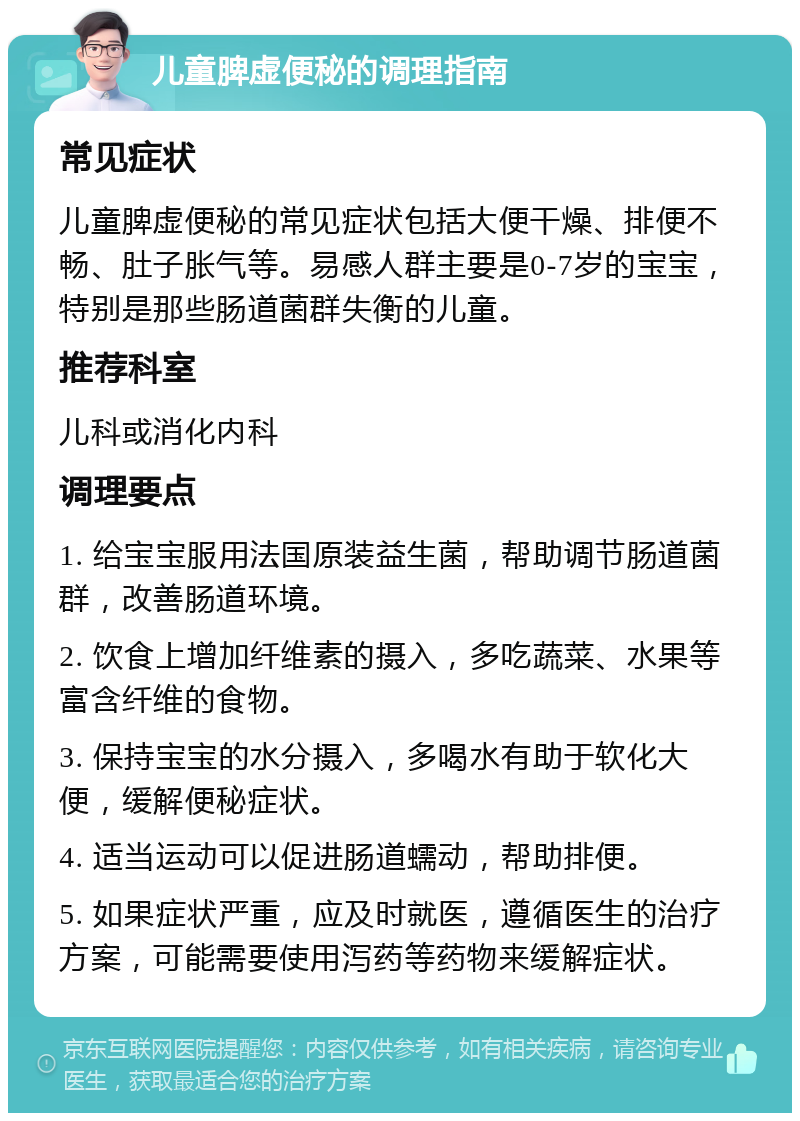 儿童脾虚便秘的调理指南 常见症状 儿童脾虚便秘的常见症状包括大便干燥、排便不畅、肚子胀气等。易感人群主要是0-7岁的宝宝，特别是那些肠道菌群失衡的儿童。 推荐科室 儿科或消化内科 调理要点 1. 给宝宝服用法国原装益生菌，帮助调节肠道菌群，改善肠道环境。 2. 饮食上增加纤维素的摄入，多吃蔬菜、水果等富含纤维的食物。 3. 保持宝宝的水分摄入，多喝水有助于软化大便，缓解便秘症状。 4. 适当运动可以促进肠道蠕动，帮助排便。 5. 如果症状严重，应及时就医，遵循医生的治疗方案，可能需要使用泻药等药物来缓解症状。