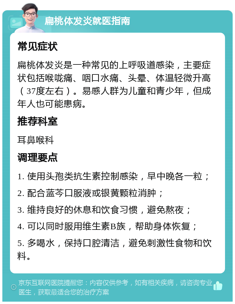 扁桃体发炎就医指南 常见症状 扁桃体发炎是一种常见的上呼吸道感染，主要症状包括喉咙痛、咽口水痛、头晕、体温轻微升高（37度左右）。易感人群为儿童和青少年，但成年人也可能患病。 推荐科室 耳鼻喉科 调理要点 1. 使用头孢类抗生素控制感染，早中晚各一粒； 2. 配合蓝芩口服液或银黄颗粒消肿； 3. 维持良好的休息和饮食习惯，避免熬夜； 4. 可以同时服用维生素B族，帮助身体恢复； 5. 多喝水，保持口腔清洁，避免刺激性食物和饮料。