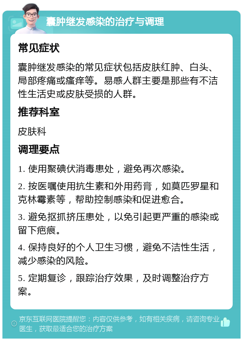 囊肿继发感染的治疗与调理 常见症状 囊肿继发感染的常见症状包括皮肤红肿、白头、局部疼痛或瘙痒等。易感人群主要是那些有不洁性生活史或皮肤受损的人群。 推荐科室 皮肤科 调理要点 1. 使用聚碘伏消毒患处，避免再次感染。 2. 按医嘱使用抗生素和外用药膏，如莫匹罗星和克林霉素等，帮助控制感染和促进愈合。 3. 避免抠抓挤压患处，以免引起更严重的感染或留下疤痕。 4. 保持良好的个人卫生习惯，避免不洁性生活，减少感染的风险。 5. 定期复诊，跟踪治疗效果，及时调整治疗方案。