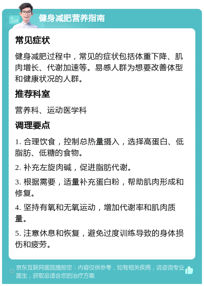 健身减肥营养指南 常见症状 健身减肥过程中，常见的症状包括体重下降、肌肉增长、代谢加速等。易感人群为想要改善体型和健康状况的人群。 推荐科室 营养科、运动医学科 调理要点 1. 合理饮食，控制总热量摄入，选择高蛋白、低脂肪、低糖的食物。 2. 补充左旋肉碱，促进脂肪代谢。 3. 根据需要，适量补充蛋白粉，帮助肌肉形成和修复。 4. 坚持有氧和无氧运动，增加代谢率和肌肉质量。 5. 注意休息和恢复，避免过度训练导致的身体损伤和疲劳。