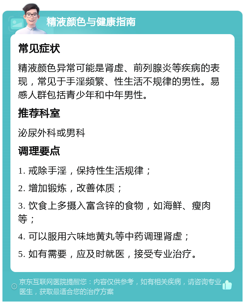 精液颜色与健康指南 常见症状 精液颜色异常可能是肾虚、前列腺炎等疾病的表现，常见于手淫频繁、性生活不规律的男性。易感人群包括青少年和中年男性。 推荐科室 泌尿外科或男科 调理要点 1. 戒除手淫，保持性生活规律； 2. 增加锻炼，改善体质； 3. 饮食上多摄入富含锌的食物，如海鲜、瘦肉等； 4. 可以服用六味地黄丸等中药调理肾虚； 5. 如有需要，应及时就医，接受专业治疗。