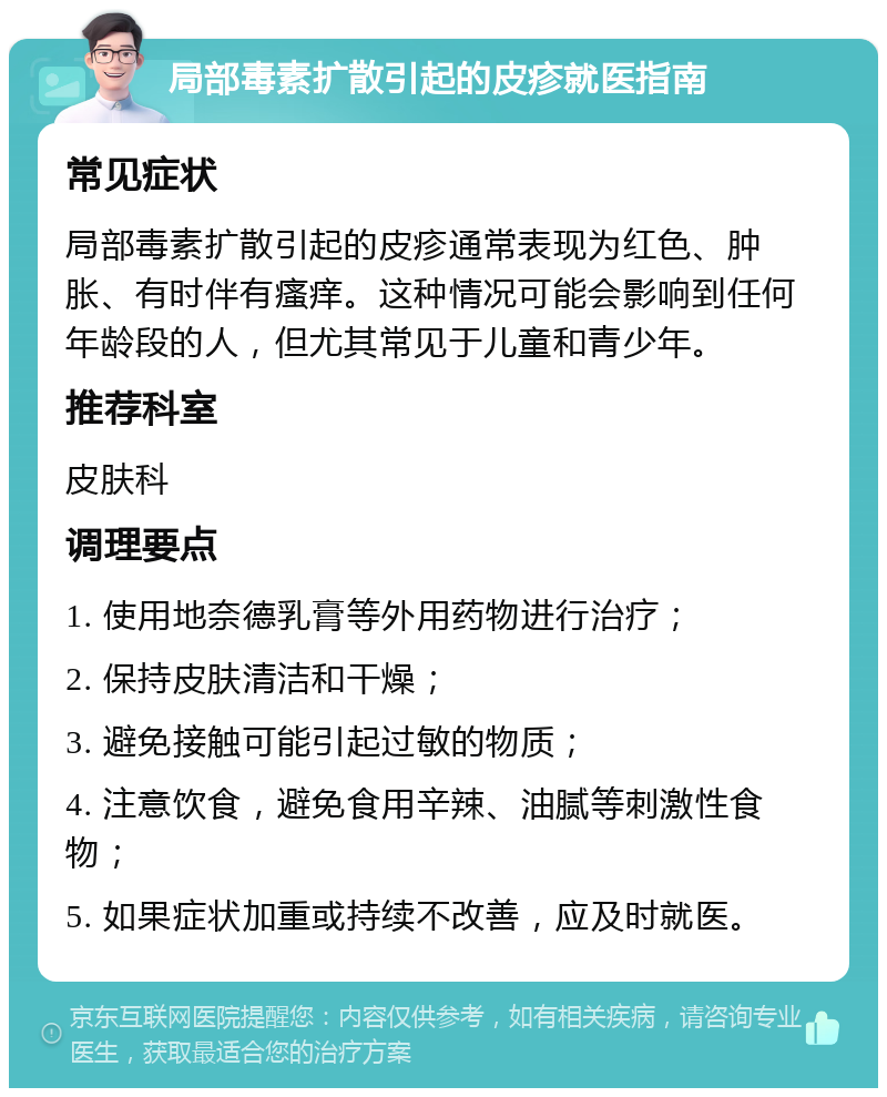 局部毒素扩散引起的皮疹就医指南 常见症状 局部毒素扩散引起的皮疹通常表现为红色、肿胀、有时伴有瘙痒。这种情况可能会影响到任何年龄段的人，但尤其常见于儿童和青少年。 推荐科室 皮肤科 调理要点 1. 使用地奈德乳膏等外用药物进行治疗； 2. 保持皮肤清洁和干燥； 3. 避免接触可能引起过敏的物质； 4. 注意饮食，避免食用辛辣、油腻等刺激性食物； 5. 如果症状加重或持续不改善，应及时就医。