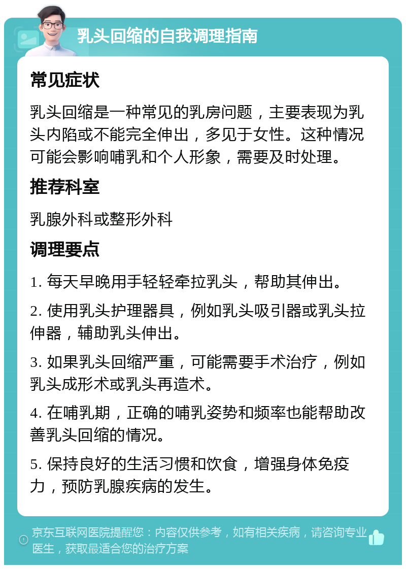 乳头回缩的自我调理指南 常见症状 乳头回缩是一种常见的乳房问题，主要表现为乳头内陷或不能完全伸出，多见于女性。这种情况可能会影响哺乳和个人形象，需要及时处理。 推荐科室 乳腺外科或整形外科 调理要点 1. 每天早晚用手轻轻牵拉乳头，帮助其伸出。 2. 使用乳头护理器具，例如乳头吸引器或乳头拉伸器，辅助乳头伸出。 3. 如果乳头回缩严重，可能需要手术治疗，例如乳头成形术或乳头再造术。 4. 在哺乳期，正确的哺乳姿势和频率也能帮助改善乳头回缩的情况。 5. 保持良好的生活习惯和饮食，增强身体免疫力，预防乳腺疾病的发生。