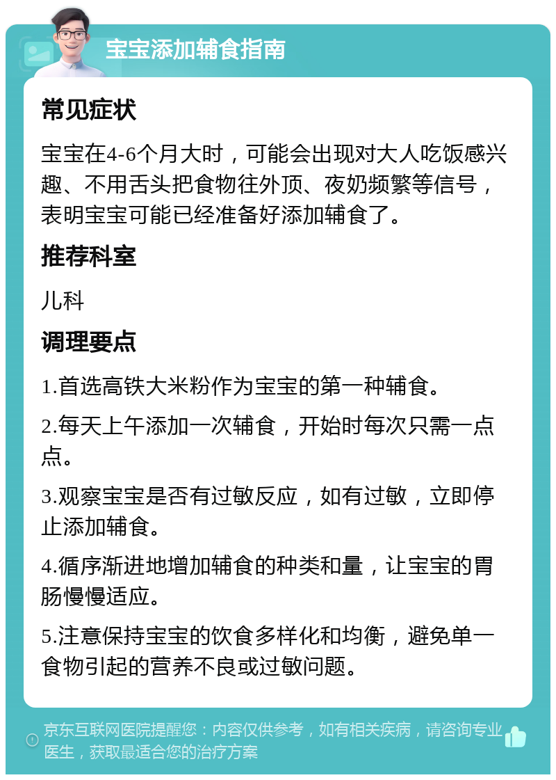 宝宝添加辅食指南 常见症状 宝宝在4-6个月大时，可能会出现对大人吃饭感兴趣、不用舌头把食物往外顶、夜奶频繁等信号，表明宝宝可能已经准备好添加辅食了。 推荐科室 儿科 调理要点 1.首选高铁大米粉作为宝宝的第一种辅食。 2.每天上午添加一次辅食，开始时每次只需一点点。 3.观察宝宝是否有过敏反应，如有过敏，立即停止添加辅食。 4.循序渐进地增加辅食的种类和量，让宝宝的胃肠慢慢适应。 5.注意保持宝宝的饮食多样化和均衡，避免单一食物引起的营养不良或过敏问题。