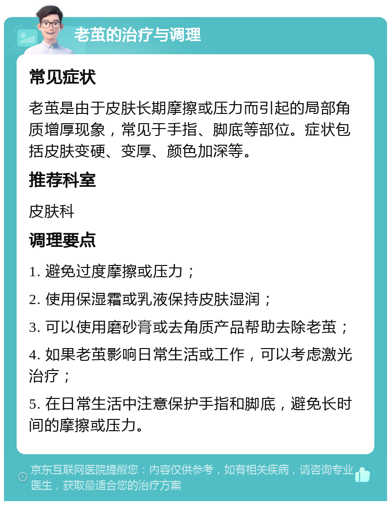 老茧的治疗与调理 常见症状 老茧是由于皮肤长期摩擦或压力而引起的局部角质增厚现象，常见于手指、脚底等部位。症状包括皮肤变硬、变厚、颜色加深等。 推荐科室 皮肤科 调理要点 1. 避免过度摩擦或压力； 2. 使用保湿霜或乳液保持皮肤湿润； 3. 可以使用磨砂膏或去角质产品帮助去除老茧； 4. 如果老茧影响日常生活或工作，可以考虑激光治疗； 5. 在日常生活中注意保护手指和脚底，避免长时间的摩擦或压力。