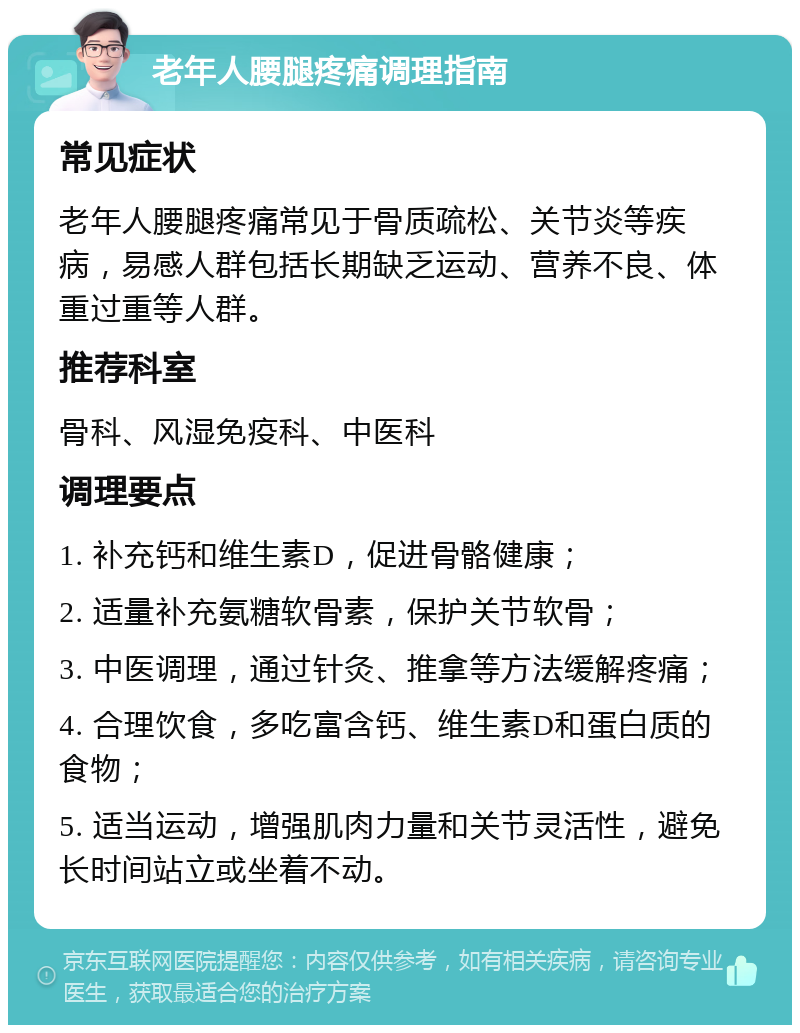 老年人腰腿疼痛调理指南 常见症状 老年人腰腿疼痛常见于骨质疏松、关节炎等疾病，易感人群包括长期缺乏运动、营养不良、体重过重等人群。 推荐科室 骨科、风湿免疫科、中医科 调理要点 1. 补充钙和维生素D，促进骨骼健康； 2. 适量补充氨糖软骨素，保护关节软骨； 3. 中医调理，通过针灸、推拿等方法缓解疼痛； 4. 合理饮食，多吃富含钙、维生素D和蛋白质的食物； 5. 适当运动，增强肌肉力量和关节灵活性，避免长时间站立或坐着不动。