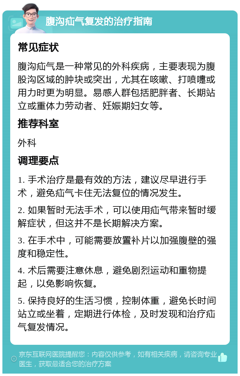 腹沟疝气复发的治疗指南 常见症状 腹沟疝气是一种常见的外科疾病，主要表现为腹股沟区域的肿块或突出，尤其在咳嗽、打喷嚏或用力时更为明显。易感人群包括肥胖者、长期站立或重体力劳动者、妊娠期妇女等。 推荐科室 外科 调理要点 1. 手术治疗是最有效的方法，建议尽早进行手术，避免疝气卡住无法复位的情况发生。 2. 如果暂时无法手术，可以使用疝气带来暂时缓解症状，但这并不是长期解决方案。 3. 在手术中，可能需要放置补片以加强腹壁的强度和稳定性。 4. 术后需要注意休息，避免剧烈运动和重物提起，以免影响恢复。 5. 保持良好的生活习惯，控制体重，避免长时间站立或坐着，定期进行体检，及时发现和治疗疝气复发情况。